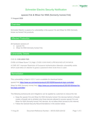 Schneider Electric Security Notification
11-Aug-20 Document Reference Number – SEVD-2020-224-02 Page 1 of 3
spaceLYnk & Wiser for KNX (formerly homeLYnk)
11 August 2020
Overview
Schneider Electric is aware of a vulnerability in the spaceLYnk and Wiser for KNX (formerly
known as homeLYnk) products.
Affected Product(s)
All hardware versions of:
• spaceLYnk
• Wiser for KNX (formerly homeLYnk)
Vulnerability Details
CVE ID: CVE-2020-7525
CVSS v3.0 Base Score 7.5 | High | CVSS:3.0/AV:N/AC:L/PR:N/UI:N/S:U/C:H/I:N/A:N
A CWE-307: Improper Restriction of Excessive Authentication Attempts vulnerability exists
which could allow an attacker to guess a password when brute force is used.
Remediation
This vulnerability is fixed in V2.5.1 and is available for download below:
spaceLYnk: https://www.se.com/ww/en/product/LSS100200/spacelynk-logic-controller/
Wiser for KNX (formerly homeLYnk): https://www.se.com/ww/en/product/LSS100100/wiser-for-
knx-logic-controller/
The following workarounds and mitigations can be applied by customers to reduce the risk:
• Keep the spaceLYnk and Wiser for KNX (formerly homeLYnk) devices behind a firewall,
create a firewall rule to whitelist only those devices allowed to access spaceLYnk and
Wiser for KNX (formerly homeLYnk) devices; do not allow direct access to the internet.
• Follow the General Security Recommendations in the section below.
 