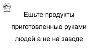 Ешьте продукты
приготовленные руками
людей а не на заводе
 