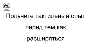 Получите тактильный опыт
перед тем как
расширяться
 