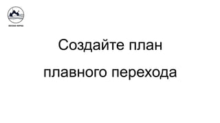 Создайте план
плавного перехода
 