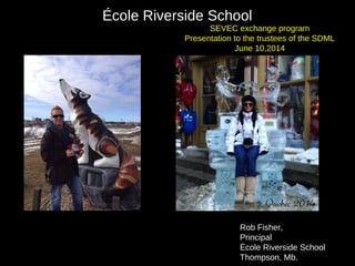 Rob Fisher,
Principal
École Riverside School
Thompson, Mb.
École Riverside School
SEVEC exchange program
Presentation to the trustees of the SDML
June 10,2014
 