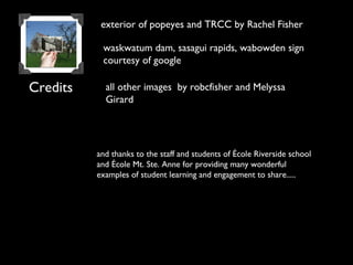 Credits
and thanks to the staff and students of École Riverside school
and École Mt. Ste. Anne for providing many wonderful
examples of student learning and engagement to share.....
all other images by robcfisher and Melyssa
Girard
exterior of popeyes and TRCC by Rachel Fisher
waskwatum dam, sasagui rapids, wabowden sign
courtesy of google
 