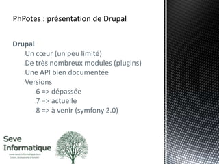 PhPotes : présentation de Drupal
Drupal
Un cœur (un peu limité)
De très nombreux modules (plugins)
Une API bien documentée
Versions
6 => dépassée
7 => actuelle
8 => à venir (symfony 2.0)














 
