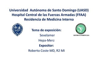 Universidad Autónoma de Santo Domingo (UASD)
Hospital Central de las Fuerzas Armadas (FFAA)
Residencia de Medicina Interna
Tema de exposición:
Sevelamer
Hepa-Merz
Expositor:
Roberto Coste MD, R2 MI
 