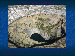 1 Kimberley Big Hole - South Africa
Apparently the largest ever hand-dug excavation in the world, this 1097 metre deep mine yielded over 3
tons of diamonds before being closed in 1914. The amount of earth removed by workers is estimated to
total 22.5 million tons. 
 