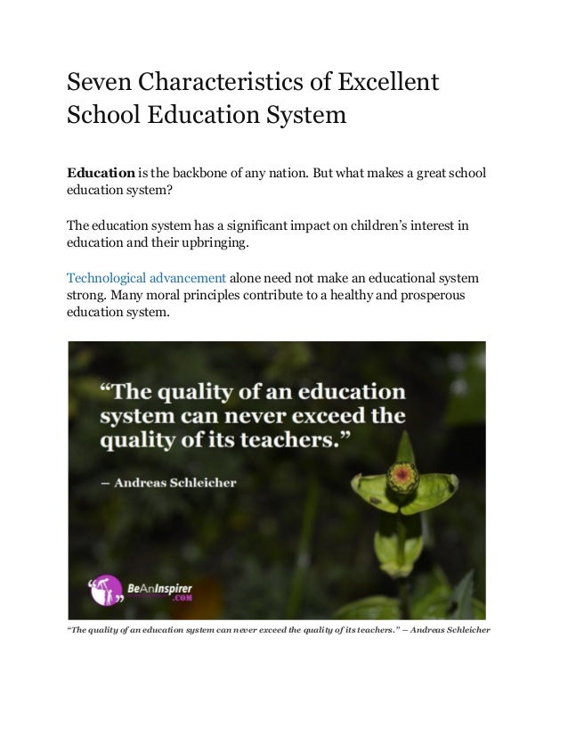 Seven Characteristics of Excellent
School Education System
Education is the backbone of any nation. But what makes a great school
education system?
The education system has a significant impact on children’s interest in
education and their upbringing.
Technological advancement alone need not make an educational system
strong. Many moral principles contribute to a healthy and prosperous
education system.
“The quality of an education system can never exceed the quality of its teachers.” ― Andreas Schleicher
 