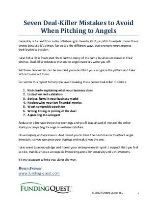 © 2012 Funding Quest, LLC 1
Seven Deal-Killer Mistakes to Avoid
When Pitching to Angels
I recently returned from a day of listening to twenty startups pitch to angels. I love these
events because it’s always fun to see the different ways that entrepreneurs express
their business passion.
I also felt a little frustrated that I saw so many of the same business mistakes in their
pitches. Deal-killer mistakes that make angel investors write you off.
Yet these deal-killers can be avoided, provided that you recognize the pitfalls and take
action to correct them.
So I wrote this report to help you avoid making these seven deal-killer mistakes:
1. Not clearly explaining what your business does
2. Lack of market validation
3. Serious flaws in your business model
4. Not knowing your key financial metrics
5. Weak competitive position
6. Wrong timing or pricing of the deal
7. Appearing too arrogant
Reduce or eliminate these shortcomings and you’ll leap ahead of most of the other
startups competing for angel investment dollars.
I love helping entrepreneurs. And I want you to have the best chance to attract angel
investors, so you can grow your startup and realize you dreams.
I also want to acknowledge and honor your entrepreneurial spirit. I suspect that you feel
as I do, that business is an especially exciting arena for creativity and achievement.
It’s my pleasure to help you along the way.
Bryan Brewer
www.funding-quest.com
 