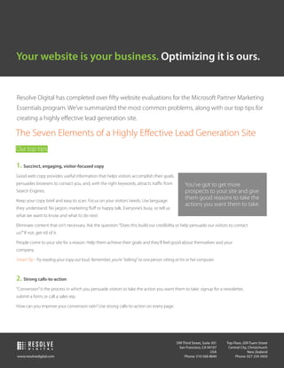 Your website is your business. Optimizing it is ours.


Resolve Digital has completed over ﬁfty website evaluations for the Microsoft Partner Marketing
Essentials program. We’ve summarized the most common problems, along with our top tips for
creating a highly eﬀective lead generation site.

The Seven Elements of a Highly Eﬀective Lead Generation Site
Our top tips

1. Succinct, engaging, visitor-focused copy
Good web copy provides useful information that helps visitors accomplish their goals,
persuades browsers to contact you, and, with the right keywords, attracts traﬃc from              You’ve got to get more
Search Engines.                                                                                   prospects to your site and give
Keep your copy brief and easy to scan. Focus on your visitors’ needs. Use language
                                                                                                  them good reasons to take the
                                                                                                  actions you want them to take.
they understand: No jargon, marketing ﬂuﬀ or happy talk. Everyone’s busy, so tell us
what we want to know and what to do next.

Eliminate content that isn’t necessary. Ask the question: “Does this build our credibility or help persuade our visitors to contact
us?” If not, get rid of it.

People come to your site for a reason. Help them achieve their goals and they’ll feel good about themselves and your
company.

Smart Tip - Try reading your copy out loud. Remember, you’re “talking” to one person sitting at his or her computer.



2. Strong calls-to-action
“Conversion” is the process in which you persuade visitors to take the action you want them to take: signup for a newsletter,
submit a form, or call a sales rep.

How can you improve your conversion rate? Use strong calls-to-action on every page.




       RESOLVE                                                                               599 Third Street, Suite 301
                                                                                               San Francisco, CA 94107
                                                                                                                           Top Floor, 209 Tuam Street
                                                                                                                            Central City, Christchurch
        D I G I T A L
                                                                                                                    USA                  New Zealand
www.resolvedigital.com                                                                            Phone: 510 568 8840           Phone: 027 259 3450
 