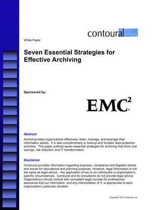 White Paper



Seven Essential Strategies for
Effective Archiving



Sponsored by:




Abstract
Archiving helps organizations effectively retain, manage, and leverage their
information assets. It is also complimentary to backup and broader data protection
activities. This paper outlines seven essential strategies for archiving that drive cost
savings, risk reduction and IT transformation.


Disclaimer
Contoural provides information regarding business, compliance and litigation trends
and issues for educational and planning purposes. However, legal information is not
the same as legal advice – the application of law to an individual's or organization's
specific circumstances. Contoural and its consultants do not provide legal advice.
Organizations should consult with competent legal counsel for professional
assurance that our information, and any interpretation of it, is appropriate to each
organization’s particular situation.


                                                                  Copyright 2012 Contoural, Inc.
 