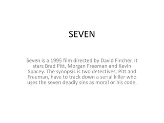 SEVEN
Seven is a 1995 film directed by David Fincher. It
stars Brad Pitt, Morgan Freeman and Kevin
Spacey. The synopsis is two detectives, Pitt and
Freeman, have to track down a serial killer who
uses the seven deadly sins as moral or his code.
 