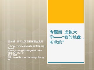 专题四 虚拟大
                                  学——“我的地盘，
吴长城 教育大发现社区联合发起
人                                 听我的”
（http://www.sociallearnlab.org）
Email：
chengcheng1098@gmail.com
QQ:304512191
新浪微博：
http://weibo.com/changcheng
wu
 