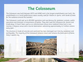 The Colosseum was built between AD72 and AD80 and is the largest amphitheatre ever built. (An
amphitheatre is a round perf...