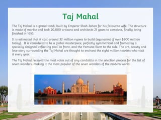 Taj Mahal
The Taj Mahal is a grand tomb, built by Emperor Shah Jahan for his favourite wife. The structure
is made of marb...