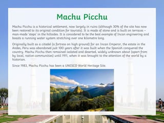 Machu Picchu is a historical settlement, now largely in ruins (although 30% of the site has now
been restored to its origi...