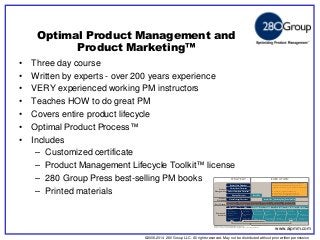 ©2006-2014 280 Group LLC. All rights reserved. May not be distributed without prior written permission 
©2006 280 Group LLC. All rights reserved. May not be distributed without prior written permission 
• Three day course 
• Written by experts - over 200 years experience 
• VERY experienced working PM instructors 
• Teaches HOW to do great PM 
• Covers entire product lifecycle 
• Optimal Product Process™ 
• Includes 
– Customized certificate 
– Product Management Lifecycle Toolkit™ license 
– 280 Group Press best-selling PM books 
– Printed materials 
Optimal Product Management and 
Product Marketing™ 
Approval to fund 
business planning 
Approval to fund 
development 
Product ready 
for field testing 
Product and 
organization ready 
On-going 
marketing ready 
New version or 
retire completely 
Launch Plan Marketing Plan End of Life Plan 
Beta Plan 
Market Strategy Document 
Roadmap Document 
Product Description Document 
Market Needs Document 
Business Case Document 
PM + Engineering (Agile, Hybrid, Waterfall) 
Conceive Plan Qualify 
Run Beta/Pilot 
program 
Finish launch 
plan 
Release product, 
gather feedback 
Finish marketing 
plan 
Discover 
opportunities 
Develop Launch Maximize 
Validate product/ 
market fit 
Create roadmap 
and strategy 
Finish business 
plans 
Solidify 
develop plans 
Finish beta plan Support sales 
Communicate 
EOL 
Retire 
Plan sunset 
or replacement 
Perform 
post mortem 
Deliver final 
documents 
Plan EOL and 
next release 
Develop preliminary 
documents 
Perform post 
mortem 
Test messaging 
and positioning 
Final 
feature list 
Run/monitor 
marketing 
Phases and 
Activities 
Exit Criteria 
Marketing 
Product 
Product 
Management 
STRATEGY EXECUTION 
The OPP framework is completely customizable and 
flexible, making it easily adopted by any company 
regardless of size, maturity, or development methodology. 
Development – Agile, Hybrid, Waterfall 
Documentation – None, Lightweight, Formal 
Maturity – Startup, Small/Medium, Enterprise 
Optimal Product Process™ (OPP) 
Optimal Product Process Methodology © 280 Group, 2011-2014 
Source: Conceive to Retire from AIPMM Product Management Body of Knowledge® (ProdBOK®) 
Optimizing Product Management™ 
www.aipmm.com 
 