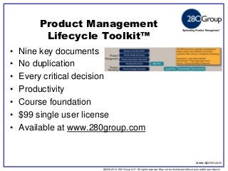 ©2006-2014 280 Group LLC. All rights reserved. May not be distributed without prior written permission 
©2006 280 Group LLC. All rights reserved. May not be distributed without prior written permission 
•Nine key documents 
•No duplication 
•Every critical decision 
•Productivity 
•Course foundation 
•$99 single user license 
•Available at www.280group.com 
Product Management Lifecycle Toolkit™ 
www.aipmm.com  