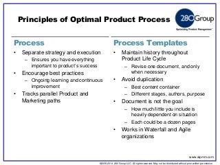 ©2006-2014 280 Group LLC. All rights reserved. May not be distributed without prior written permission 
©2006 280 Group LLC. All rights reserved. May not be distributed without prior written permission 
Process 
Process Templates 
•Separate strategy and execution 
–Ensures you have everything important to product’s success 
•Encourage best practices 
–Ongoing learning and continuous improvement 
•Tracks parallel Product and Marketing paths 
•Maintain history throughout Product Life Cycle 
–Revise one document, and only when necessary 
•Avoid duplication 
–Best content container 
–Different stages, authors, purpose 
•Document is not the goal 
–How much/little you include is heavily dependent on situation 
–Each could be a dozen pages 
•Works in Waterfall and Agile organizations 
Principles of Optimal Product Process 
www.aipmm.com  