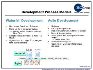 ©2006-2014 280 Group LLC. All rights reserved. May not be distributed without prior written permission 
©2006 280 Group LLC. All rights reserved. May not be distributed without prior written permission 
Waterfall Development 
Agile Development 
•Hardware, Services, Software 
•More up-front documentation 
–Market Needs, Product Features, Beta Plan 
•Longer release cycles: 3 mos – X years 
•Agreement and signoff on longer- term development 
•Software 
•Less up-front planning 
•Rapid iterations with customer feedback 
•Minimal documentation 
•Short sprints with manageable feature scope 
–Define, Code, Test 
•Shorter release cycles 
•Combine 2-4 week sprints for major releases 
Development Process Models 
Needs and 
Features 
Beta Plan 
Conceive 
Plan 
Develop 
Qualify 
Launch 
Maximize 
Retire 
Waterfall 
Agile 
www.aipmm.com  