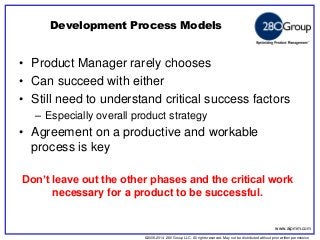 ©2006-2014 280 Group LLC. All rights reserved. May not be distributed without prior written permission 
©2006 280 Group LLC. All rights reserved. May not be distributed without prior written permission 
•Product Manager rarely chooses 
•Can succeed with either 
•Still need to understand critical success factors 
–Especially overall product strategy 
•Agreement on a productive and workable process is key 
Development Process Models 
Don’t leave out the other phases and the critical work necessary for a product to be successful. 
www.aipmm.com  