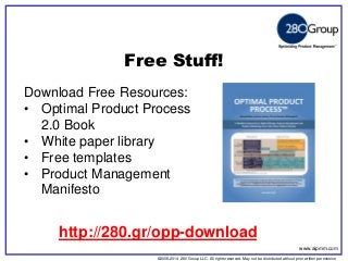 ©2006-2014 280 Group LLC. All rights reserved. May not be distributed without prior written permission 
©2006 280 Group LLC. All rights reserved. May not be distributed without prior written permission 
Free Stuff! 
Download Free Resources: 
•Optimal Product Process 2.0 Book 
•White paper library 
•Free templates 
•Product Management Manifesto 
www.aipmm.com 
http://280.gr/opp-download  