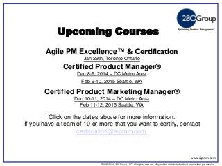 ©2006-2014 280 Group LLC. All rights reserved. May not be distributed without prior written permission 
©2006 280 Group LLC. All rights reserved. May not be distributed without prior written permission 
Upcoming Courses 
Agile PM Excellence™ & Certification 
Jan 29th, Toronto Ontario 
Certified Product Manager® 
Dec 8-9, 2014 – DC Metro Area 
Feb 9-10, 2015 Seattle, WA 
Certified Product Marketing Manager® 
Dec 10-11, 2014 – DC Metro Area 
Feb 11-12, 2015 Seattle, WA 
Click on the dates above for more information. 
If you have a team of 10 or more that you want to certify, contact certification@aipmm.com. 
www.aipmm.com  