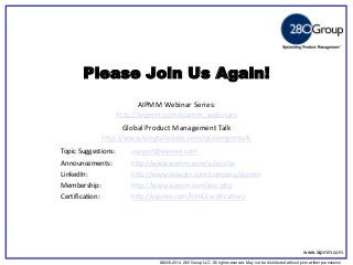 ©2006-2014 280 Group LLC. All rights reserved. May not be distributed without prior written permission 
©2006 280 Group LLC. All rights reserved. May not be distributed without prior written permission 
Please Join Us Again! 
AIPMM Webinar Series: 
http://aipmm.com/aipmm_webinars 
Global Product Management Talk 
http://www.blogtalkradio.com/prodmgmttalk 
Topic Suggestions: support@aipmm.com 
Announcements: http://www.aipmm.com/subscribe 
LinkedIn: http://www.linkedin.com/company/aipmm 
Membership: http://www.aipmm.com/join.php 
Certification: http://aipmm.com/html/certification/ 
www.aipmm.com  