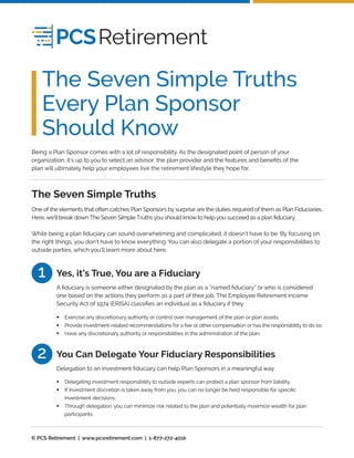 One of the elements that often catches Plan Sponsors by surprise are the duties required of them as Plan Fiduciaries.
Here, we’ll break down The Seven Simple Truths you should know to help you succeed as a plan ﬁduciary.
While being a plan ﬁduciary can sound overwhelming and complicated, it doesn’t have to be. By focusing on
the right things, you don’t have to know everything. You can also delegate a portion of your responsibilities to
outside parties, which you’ll learn more about here.
A ﬁduciary is someone either designated by the plan as a “named ﬁduciary” or who is considered
one based on the actions they perform as a part of their job. The Employee Retirement Income
Security Act of 1974 (ERISA) classiﬁes an individual as a ﬁduciary if they:
The Seven Simple Truths
Yes, it’s True, You are a Fiduciary1
Exercise any discretionary authority or control over management of the plan or plan assets.
Provide investment-related recommendations for a fee or other compensation or has the responsibility to do so.
Have any discretionary authority or responsibilities in the administration of the plan.
•
•
•
Delegation to an investment ﬁduciary can help Plan Sponsors in a meaningful way.
You Can Delegate Your Fiduciary Responsibilities2
Delegating investment responsibility to outside experts can protect a plan sponsor from liability.
If investment discretion is taken away from you, you can no longer be held responsible for speciﬁc
investment decisions.
Through delegation, you can minimize risk related to the plan and potentially maximize wealth for plan
participants.
•
•
•
The Seven Simple Truths
Every Plan Sponsor
Should Know
Being a Plan Sponsor comes with a lot of responsibility. As the designated point of person of your
organization, it’s up to you to select an advisor, the plan provider and the features and beneﬁts of the
plan will ultimately help your employees live the retirement lifestyle they hope for.
© PCS Retirement | www.pcsretirement.com | 1-877-272-401k
 
