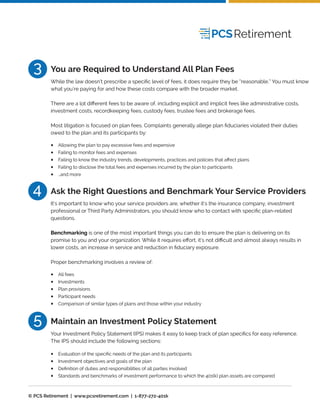 5
Your Investment Policy Statement (IPS) makes it easy to keep track of plan speciﬁcs for easy reference.
The IPS should include the following sections:
Maintain an Investment Policy Statement
Evaluation of the speciﬁc needs of the plan and its participants
Investment objectives and goals of the plan
Deﬁnition of duties and responsibilities of all parties involved
Standards and benchmarks of investment performance to which the 401(k) plan assets are compared
•
•
•
•
3
While the law doesn’t prescribe a speciﬁc level of fees, it does require they be “reasonable.” You must know
what you’re paying for and how these costs compare with the broader market.
There are a lot diﬀerent fees to be aware of, including explicit and implicit fees like administrative costs,
investment costs, recordkeeping fees, custody fees, trustee fees and brokerage fees.
Most litigation is focused on plan fees. Complaints generally allege plan ﬁduciaries violated their duties
owed to the plan and its participants by:
You are Required to Understand All Plan Fees
Allowing the plan to pay excessive fees and expensive
Failing to monitor fees and expenses
Failing to know the industry trends, developments, practices and policies that aﬀect plans
Failing to disclose the total fees and expenses incurred by the plan to participants
…and more
•
•
•
•
•
4
It’s important to know who your service providers are, whether it’s the insurance company, investment
professional or Third Party Administrators, you should know who to contact with speciﬁc plan-related
questions.
Benchmarking is one of the most important things you can do to ensure the plan is delivering on its
promise to you and your organization. While it requires eﬀort, it’s not diﬃcult and almost always results in
lower costs, an increase in service and reduction in ﬁduciary exposure.
Proper benchmarking involves a review of:
Ask the Right Questions and Benchmark Your Service Providers
All fees
Investments
Plan provisions
Participant needs
Comparison of similar types of plans and those within your industry
•
•
•
•
•
© PCS Retirement | www.pcsretirement.com | 1-877-272-401k
 