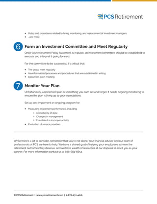Policy and procedures related to hiring, monitoring, and replacement of investment managers
…and more
•
•
Once your Investment Policy Statement is in place, an investment committee should be established to
execute and interpret it going forward.
For the committee to be successful, it’s critical that:
Form an Investment Committee and Meet Regularly
The group meet regularly
Have formalized processes and procedures that are established in writing
Document each meeting
•
•
•
Unfortunately, a retirement plan is something you can’t set and forget. It needs ongoing monitoring to
ensure the plan is living up to your expectations.
Set up and implement an ongoing program for:
Monitor Your Plan
Measuring investment performance, including:•
Evaluation of service providers•
Consistency of style
Changes in management
Fraudulent or improper activity
While there’s a lot to consider, remember that you’re not alone. Your ﬁnancial advisor and our team of
professionals at PCS are here to help. We have a shared goal of helping your employees achieve the
retirement outcomes they deserve, and we have wealth of resources at our disposal to assist you as your
partner. For more information contact us at 888-684-6653.
© PCS Retirement | www.pcsretirement.com | 1-877-272-401k
6
7
 
