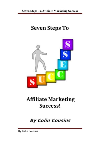 Seven Steps To Affiliate Marketing Success




          Seven Steps To




      Affiliate Marketing
            Success!

         By Colin Cousins

By Colin Cousins
 