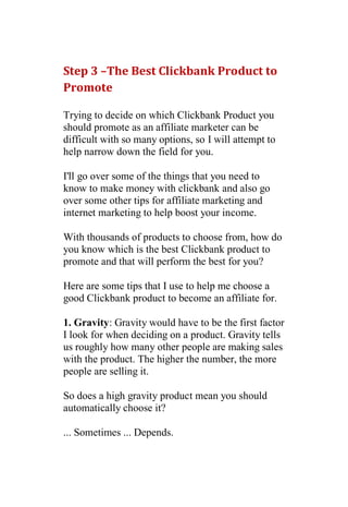Step 3 –The Best Clickbank Product to
Promote

Trying to decide on which Clickbank Product you
should promote as an affiliate marketer can be
difficult with so many options, so I will attempt to
help narrow down the field for you.

I'll go over some of the things that you need to
know to make money with clickbank and also go
over some other tips for affiliate marketing and
internet marketing to help boost your income.

With thousands of products to choose from, how do
you know which is the best Clickbank product to
promote and that will perform the best for you?

Here are some tips that I use to help me choose a
good Clickbank product to become an affiliate for.

1. Gravity: Gravity would have to be the first factor
I look for when deciding on a product. Gravity tells
us roughly how many other people are making sales
with the product. The higher the number, the more
people are selling it.

So does a high gravity product mean you should
automatically choose it?

... Sometimes ... Depends.
 