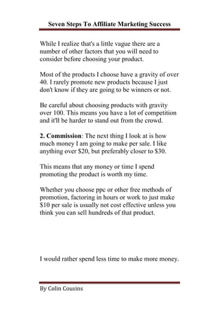 Seven Steps To Affiliate Marketing Success

While I realize that's a little vague there are a
number of other factors that you will need to
consider before choosing your product.

Most of the products I choose have a gravity of over
40. I rarely promote new products because I just
don't know if they are going to be winners or not.

Be careful about choosing products with gravity
over 100. This means you have a lot of competition
and it'll be harder to stand out from the crowd.

2. Commission: The next thing I look at is how
much money I am going to make per sale. I like
anything over $20, but preferably closer to $30.

This means that any money or time I spend
promoting the product is worth my time.

Whether you choose ppc or other free methods of
promotion, factoring in hours or work to just make
$10 per sale is usually not cost effective unless you
think you can sell hundreds of that product.




I would rather spend less time to make more money.



By Colin Cousins
 