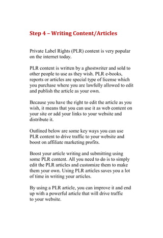 Step 4 – Writing Content/Articles


Private Label Rights (PLR) content is very popular
on the internet today.

PLR content is written by a ghostwriter and sold to
other people to use as they wish. PLR e-books,
reports or articles are special type of license which
you purchase where you are lawfully allowed to edit
and publish the article as your own.

Because you have the right to edit the article as you
wish, it means that you can use it as web content on
your site or add your links to your website and
distribute it.

Outlined below are some key ways you can use
PLR content to drive traffic to your website and
boost on affiliate marketing profits.

Boost your article writing and submitting using
some PLR content. All you need to do is to simply
edit the PLR articles and customize them to make
them your own. Using PLR articles saves you a lot
of time in writing your articles.

By using a PLR article, you can improve it and end
up with a powerful article that will drive traffic
to your website.

 