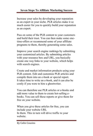 Seven Steps To Affiliate Marketing Success

Increase your sales by developing your reputation
as an expert in your niche. PLR articles make it so
much easier for you to quickly build your reputation
as an expert.

Pass on some of the PLR content to your customers
and build their trust. You can then make some one-
time-offers or recommend some of your affiliate
programs to them, thereby generating some sales.

Improve your search engine rankings by submitting
your customized articles. By submitting articles
with your resource box and URL, you basically
create one way links to your website, which helps
with search engines.

Create and market information products using your
PLR content. Edit and customize PLR articles and
compile them into an e-book or special report.
It takes time to write an e-book, and it can also be
costly if you were to hire a ghostwriter.

You can therefore use PLR articles or e-books and
add more value to them to create hot-selling e-
books. You can sell these reports or give them for
free on your website.

When you give these articles for free, you can
include your website URL
In them. This in turn will drive traffic to your
website.

By Colin Cousins
 