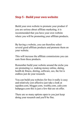 Step 5 - Build your own website


Build your own website to promote your product if
you are serious about affiliate marketing, it is
recommended that you have your own website
where you will be promoting your affiliate products.


By having a website, you can therefore select
several good affiliate products and promote them on
your website.

This will increase the affiliate commissions you can
earn from these products.

Remember build your website around the niche you
are promoting i.e. making money online, dating,
health & fitness, dieting, software, seo, the list is
endless just do your research.

You can build you websites for free it really is easy
and relatively cost affective just take a look at
squidoo.com, blogger.com, weebly.com, yalo.com
hubpages.com this is just a few that are on offer.

There are so many options open to you just keep
doing your research and you'll be fine.
 
