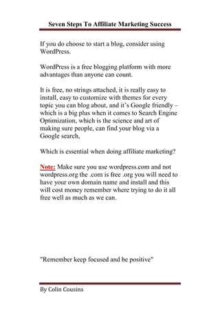 Seven Steps To Affiliate Marketing Success

If you do choose to start a blog, consider using
WordPress.

WordPress is a free blogging platform with more
advantages than anyone can count.

It is free, no strings attached, it is really easy to
install, easy to customize with themes for every
topic you can blog about, and it’s Google friendly –
which is a big plus when it comes to Search Engine
Optimization, which is the science and art of
making sure people, can find your blog via a
Google search,

Which is essential when doing affiliate marketing?

Note: Make sure you use wordpress.com and not
wordpress.org the .com is free .org you will need to
have your own domain name and install and this
will cost money remember where trying to do it all
free well as much as we can.




"Remember keep focused and be positive"



By Colin Cousins
 