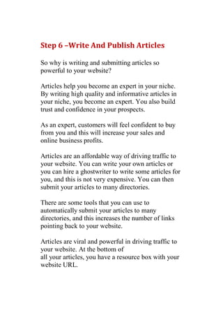 Step 6 –Write And Publish Articles

So why is writing and submitting articles so
powerful to your website?

Articles help you become an expert in your niche.
By writing high quality and informative articles in
your niche, you become an expert. You also build
trust and confidence in your prospects.

As an expert, customers will feel confident to buy
from you and this will increase your sales and
online business profits.

Articles are an affordable way of driving traffic to
your website. You can write your own articles or
you can hire a ghostwriter to write some articles for
you, and this is not very expensive. You can then
submit your articles to many directories.

There are some tools that you can use to
automatically submit your articles to many
directories, and this increases the number of links
pointing back to your website.

Articles are viral and powerful in driving traffic to
your website. At the bottom of
all your articles, you have a resource box with your
website URL.
 