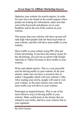 Seven Steps To Affiliate Marketing Success

Optimize your website for search engines. In order
for your site to be found on the search engines when
people are looking for information, make sure that
your niche keywords and phrases are in your
headlines and in the rest of the content on your
website.

This means that your website will show up and will
rank high when people look for those keywords on
your website, and this will drive more traffic to your
website.

Drive traffic to your website using PPC (Pay per
Click) advertising. If you have the money to pay for
the advertising, you can run an advert with Google
Adwords or Yahoo Overture to drive traffic to your
website.

Write and submit articles. This is a very powerful
tool for driving traffic to your website. In all your
articles, make sure you have a resources box or
author’s biography which will your website’s URL.
After reading your article, people will want to visit
your website, so the more articles you write the
more traffic you will drive to your website.

Participate in targeted forums. This is one of the
most effective ways of driving traffic to your
website. Make useful posts in the forums that are
related to your niche, and have your website link in
your signature.

By Colin Cousins
 