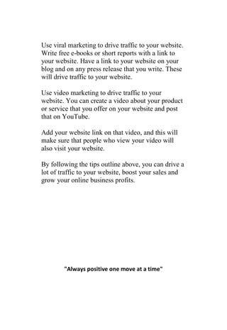 Use viral marketing to drive traffic to your website.
Write free e-books or short reports with a link to
your website. Have a link to your website on your
blog and on any press release that you write. These
will drive traffic to your website.

Use video marketing to drive traffic to your
website. You can create a video about your product
or service that you offer on your website and post
that on YouTube.

Add your website link on that video, and this will
make sure that people who view your video will
also visit your website.

By following the tips outline above, you can drive a
lot of traffic to your website, boost your sales and
grow your online business profits.




        "Always positive one move at a time"
 