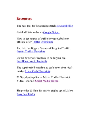 Resources

The best tool for keyword research Keyword Elite

Build affiliate websites Google Sniper

How to get hoards of traffic to your website or
affiliate offer Traffic Ultimatum

Tap into the Biggest Source of Targeted Traffic
Instant Traffic Blueprints

Us the power of Facebook to build your biz
FaceBook Profit blueprints

The super easy blueprints to cash in on your local
market Local Cash Blueprints

22 Step-by-Step Social Media Traffic Blueprint
Video Tutorials Social Media Traffic


Simple tips & hints for search engine optimization
Easy Seo Tricks
 
