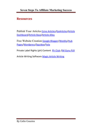 Seven Steps To Affiliate Marketing Success


Resources


Publish Your Articles Ezine Articles/GoArticles/Article
Dashboard/Article Base/Article Alley

Free Website Creation Google Blogger/Weebly/Hub
Pages/Wordpress/Squidoo/Yola

Private Label Rights (plr) Content Plr Club /IM Guru PLR

Article Writing Software Magic Article Writing




By Colin Cousins
 