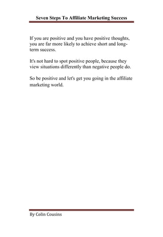Seven Steps To Affiliate Marketing Success



If you are positive and you have positive thoughts,
you are far more likely to achieve short and long-
term success.

It's not hard to spot positive people, because they
view situations differently than negative people do.

So be positive and let's get you going in the affiliate
marketing world.




By Colin Cousins
 