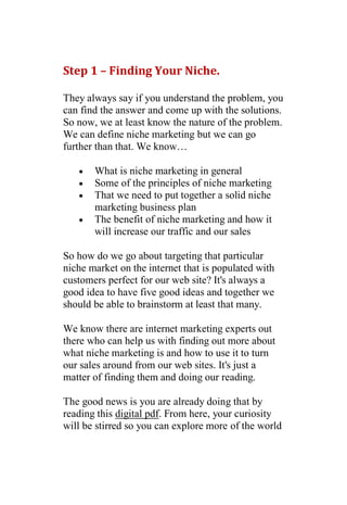 Step 1 – Finding Your Niche.

They always say if you understand the problem, you
can find the answer and come up with the solutions.
So now, we at least know the nature of the problem.
We can define niche marketing but we can go
further than that. We know…

      What is niche marketing in general
      Some of the principles of niche marketing
      That we need to put together a solid niche
       marketing business plan
      The benefit of niche marketing and how it
       will increase our traffic and our sales

So how do we go about targeting that particular
niche market on the internet that is populated with
customers perfect for our web site? It's always a
good idea to have five good ideas and together we
should be able to brainstorm at least that many.

We know there are internet marketing experts out
there who can help us with finding out more about
what niche marketing is and how to use it to turn
our sales around from our web sites. It's just a
matter of finding them and doing our reading.

The good news is you are already doing that by
reading this digital pdf. From here, your curiosity
will be stirred so you can explore more of the world
 