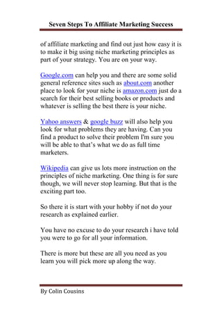 Seven Steps To Affiliate Marketing Success

of affiliate marketing and find out just how easy it is
to make it big using niche marketing principles as
part of your strategy. You are on your way.

Google.com can help you and there are some solid
general reference sites such as about.com another
place to look for your niche is amazon.com just do a
search for their best selling books or products and
whatever is selling the best there is your niche.

Yahoo answers & google buzz will also help you
look for what problems they are having. Can you
find a product to solve their problem I'm sure you
will be able to that’s what we do as full time
marketers.

Wikipedia can give us lots more instruction on the
principles of niche marketing. One thing is for sure
though, we will never stop learning. But that is the
exciting part too.

So there it is start with your hobby if not do your
research as explained earlier.

You have no excuse to do your research i have told
you were to go for all your information.

There is more but these are all you need as you
learn you will pick more up along the way.



By Colin Cousins
 