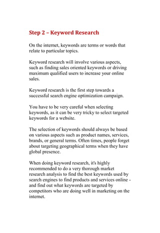 Step 2 – Keyword Research

On the internet, keywords are terms or words that
relate to particular topics.

Keyword research will involve various aspects,
such as finding sales oriented keywords or driving
maximum qualified users to increase your online
sales.

Keyword research is the first step towards a
successful search engine optimization campaign.

You have to be very careful when selecting
keywords, as it can be very tricky to select targeted
keywords for a website.

The selection of keywords should always be based
on various aspects such as product names, services,
brands, or general terms. Often times, people forget
about targeting geographical terms when they have
global presence.

When doing keyword research, it's highly
recommended to do a very thorough market
research analysis to find the best keywords used by
search engines to find products and services online -
and find out what keywords are targeted by
competitors who are doing well in marketing on the
internet.
 