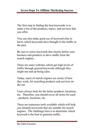 Seven Steps To Affiliate Marketing Success




The first step in finding the best keywords is to
make a list of the products, topics, and services that
you offer.

You can also make good use of keyword elite to
know which keywords have brought in the traffic in
the past.

Be sure to select keywords that clearly define your
business and products to drive traffic from the
search engines.

There are some websites which get high levels of
traffic through general keywords although they
might not end up being sales.

Today, users of search engines are aware of how
they work, for searching products and services on
the net.

Users always look for the better products, locations,
etc. Therefore, you should cover all terms for each
- products, locations, etc.

There are numerous tools available which will help
you identify keywords that are suitable for search
engines. The challenge here is to determine which
keyword is the best to generate traffic.


By Colin Cousins
 