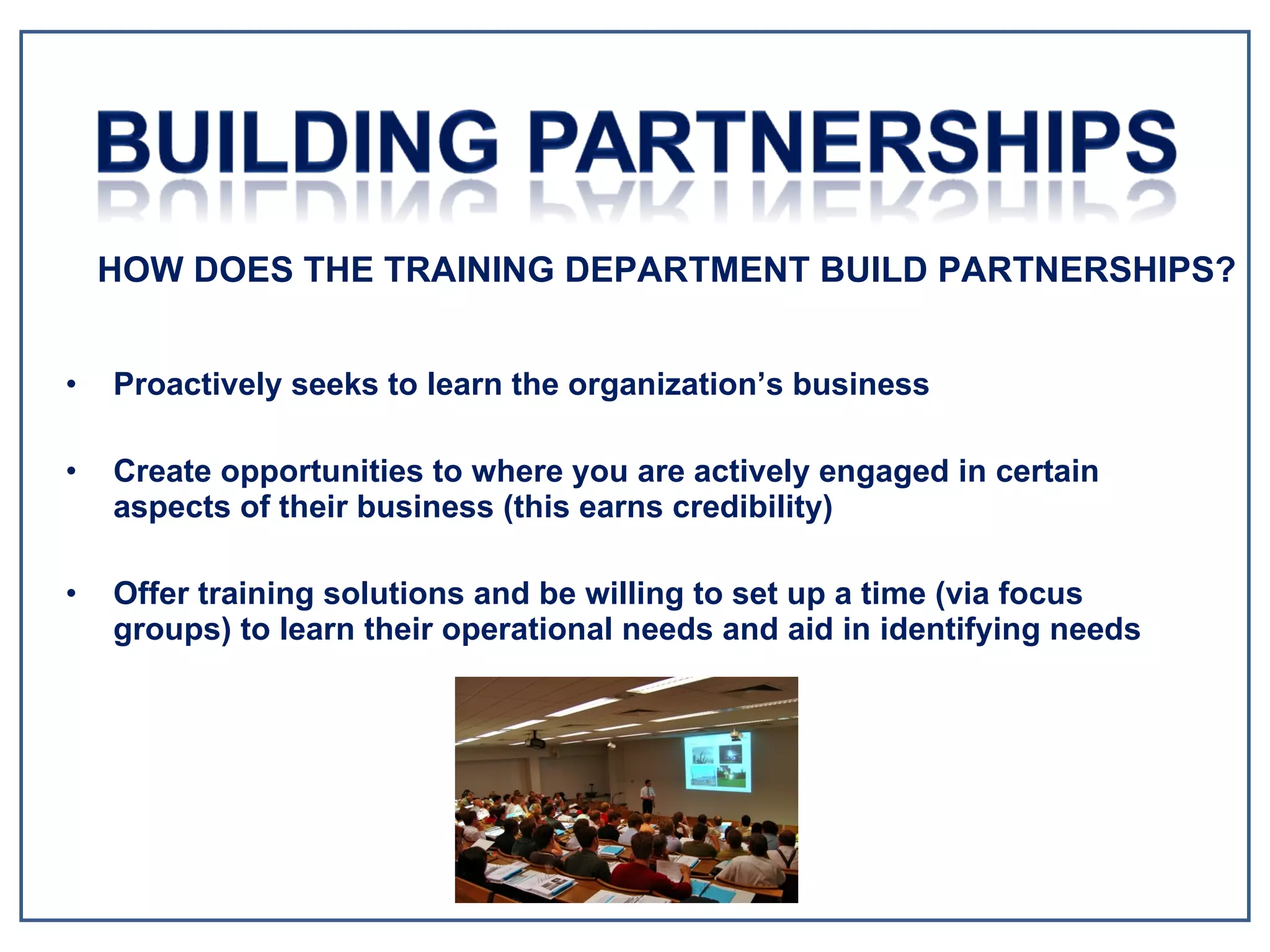 Proactively seeks to learn the organization’s business Create opportunities to where you are actively engaged in certain aspects of their business (this earns credibility) Offer training solutions and be willing to set up a time (via focus groups) to learn their operational needs and aid in identifying needs HOW DOES THE TRAINING DEPARTMENT BUILD PARTNERSHIPS? 
