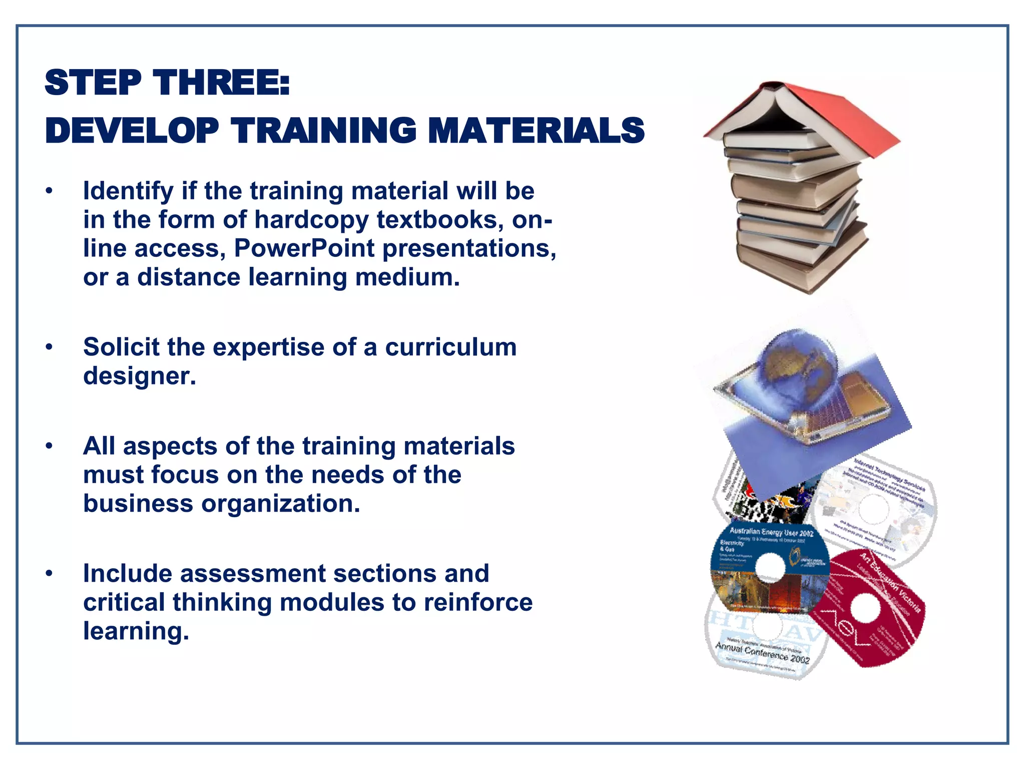 Identify if the training material will be in the form of hardcopy textbooks, on-line access, PowerPoint presentations, or a distance learning medium. Solicit the expertise of a curriculum designer. All aspects of the training materials must focus on the needs of the business organization. Include assessment sections and critical thinking modules to reinforce learning. STEP THREE: DEVELOP TRAINING MATERIALS 