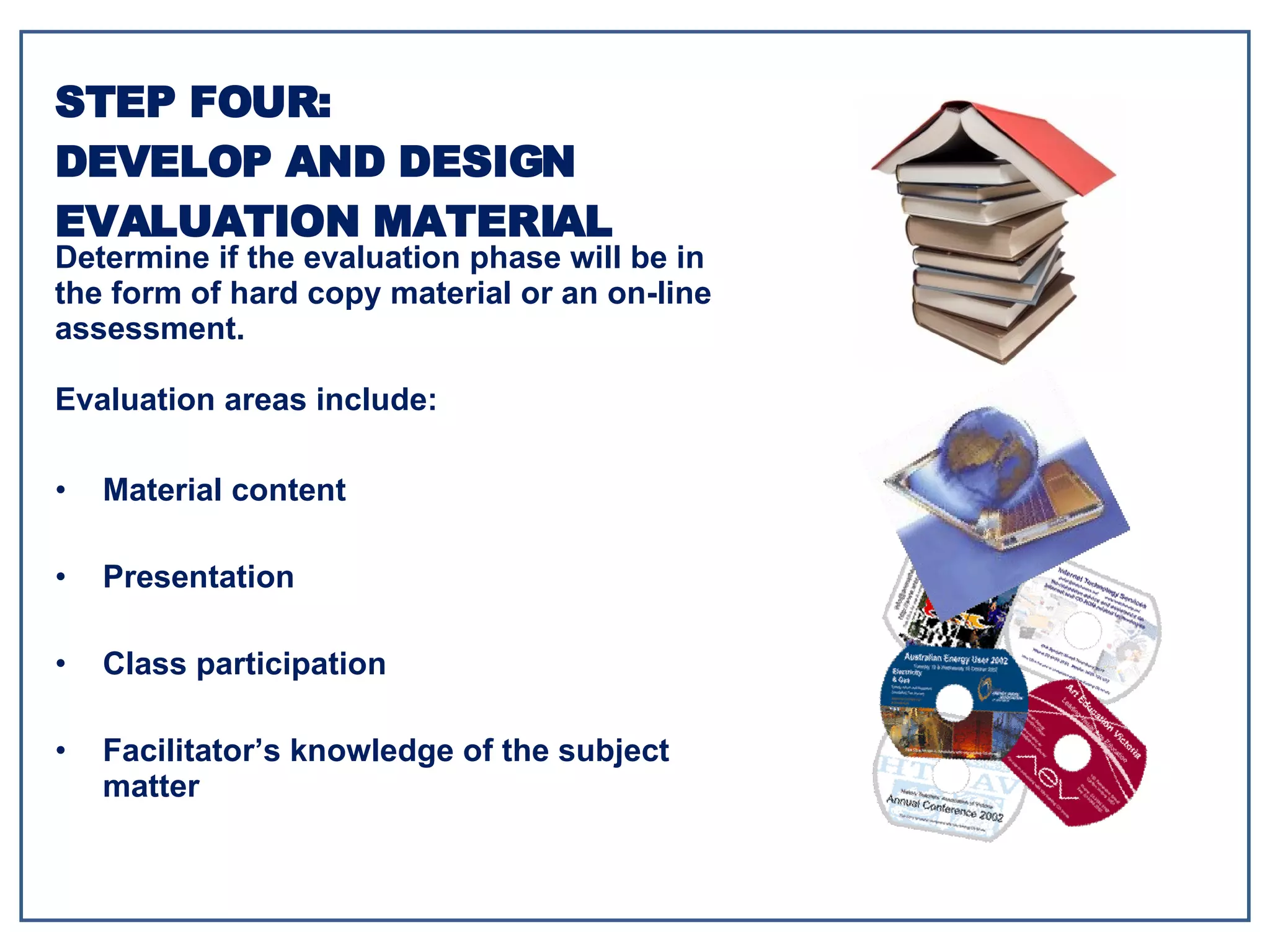 Material content Presentation Class participation Facilitator’s knowledge of the subject matter STEP FOUR: DEVELOP AND DESIGN EVALUATION MATERIAL Determine if the evaluation phase will be in the form of hard copy material or an on-line assessment. Evaluation areas include: 