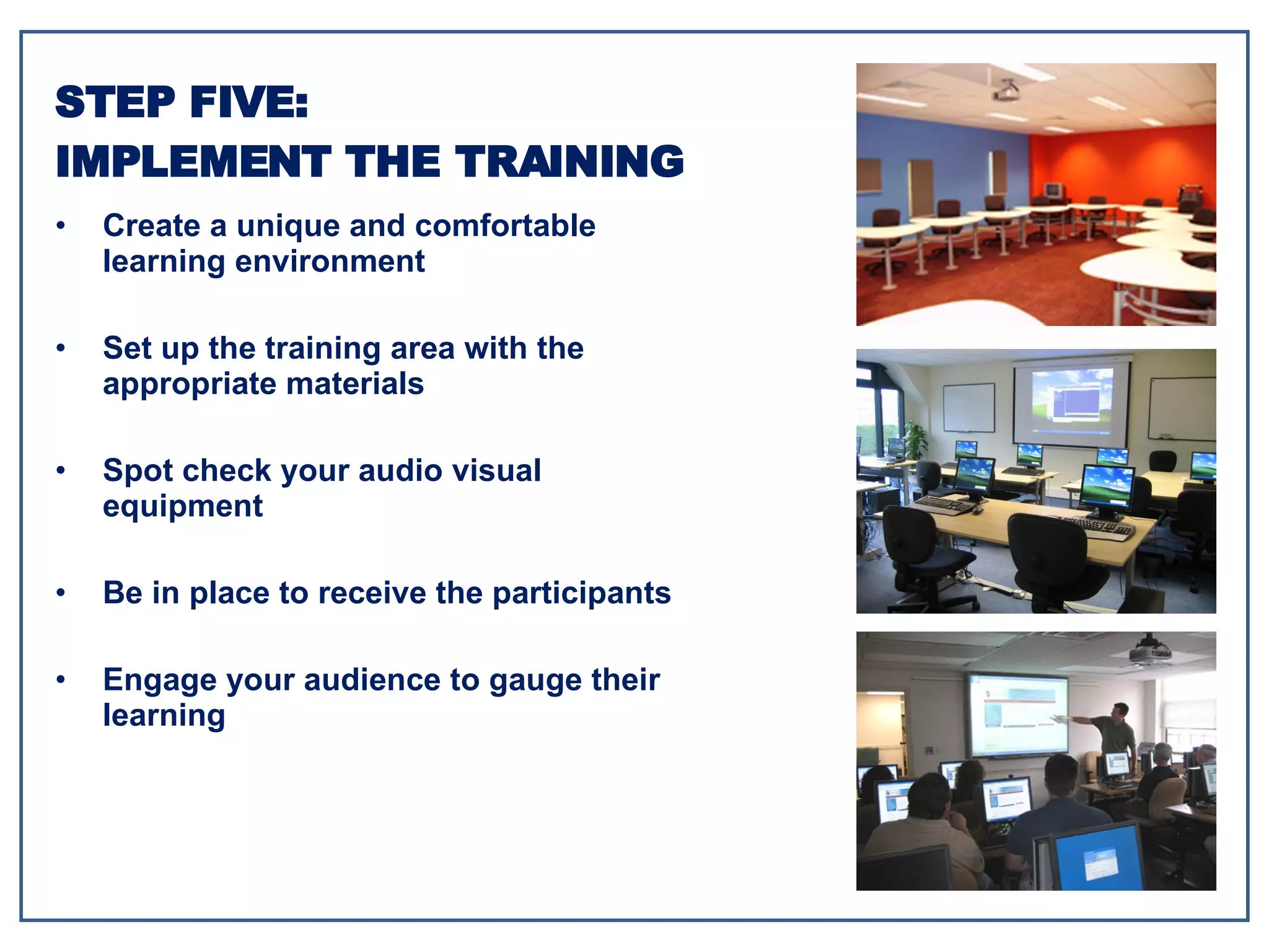 Create a unique and comfortable learning environment Set up the training area with the appropriate materials Spot check your audio visual equipment Be in place to receive the participants Engage your audience to gauge their learning STEP FIVE: IMPLEMENT THE TRAINING 